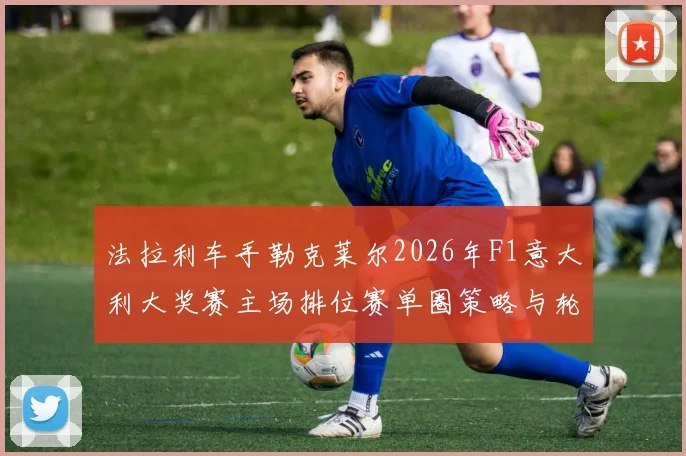 法拉利车手勒克莱尔2026年F1意大利大奖赛主场排位赛单圈策略与轮胎管理前瞻