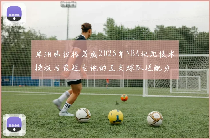 库珀弗拉格若成2026年NBA状元技术模板与最适合他的五支球队适配分析