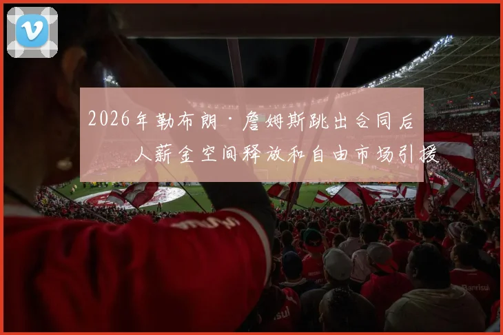 2026年勒布朗·詹姆斯跳出合同后湖人薪金空间释放和自由市场引援策略深度剖析