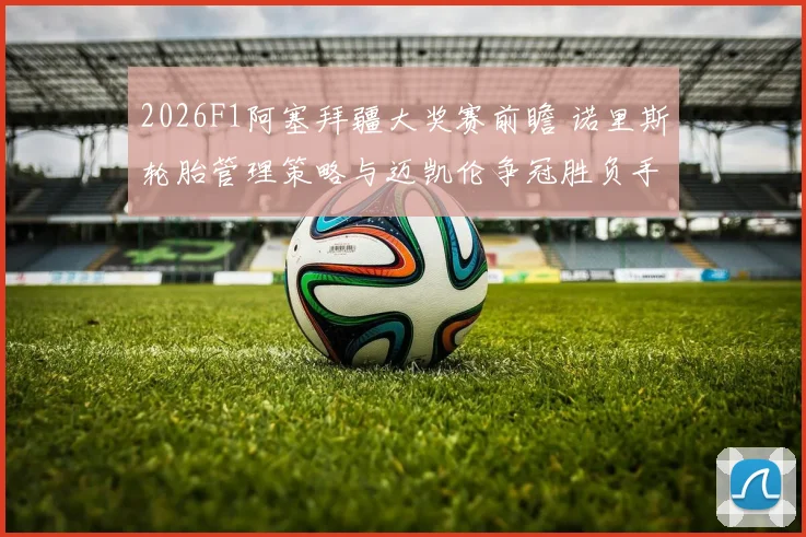 2026F1阿塞拜疆大奖赛前瞻 诺里斯轮胎管理策略与迈凯伦争冠胜负手解析
