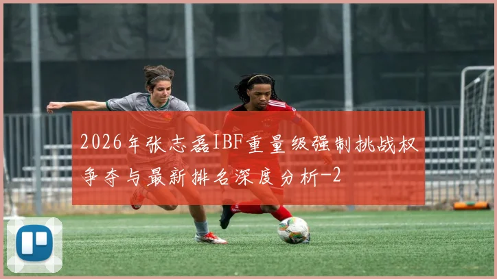 2026年张志磊IBF重量级强制挑战权争夺与最新排名深度分析