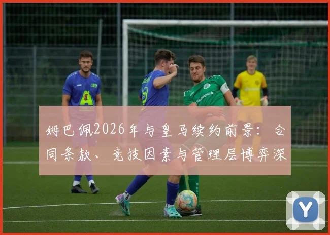 姆巴佩2026年与皇马续约前景:合同条款、竞技因素与管理层博弈深度剖析