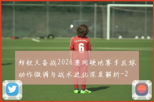 郑钦文备战2026澳网硬地赛季发球动作微调与战术进化深度解析