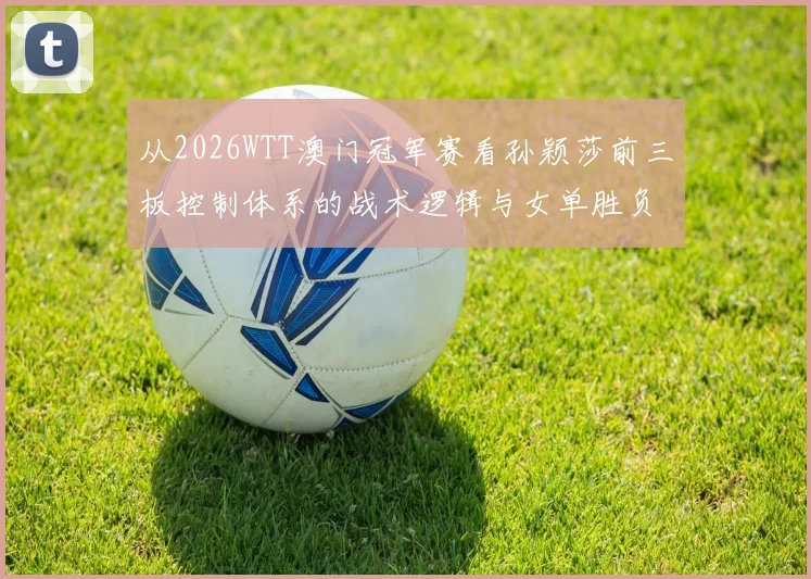 从2026WTT澳门冠军赛看孙颖莎前三板控制体系的战术逻辑与女单胜负变量