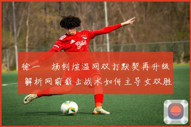 徐一璠杨钊煊温网双打默契再升级 解析网前截击战术如何主导女双胜负