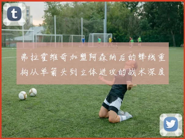 弗拉霍维奇加盟阿森纳后的锋线重构从单箭头到立体进攻的战术深度推演