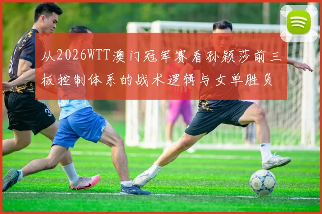 从2026WTT澳门冠军赛看孙颖莎前三板控制体系的战术逻辑与女单胜负变量