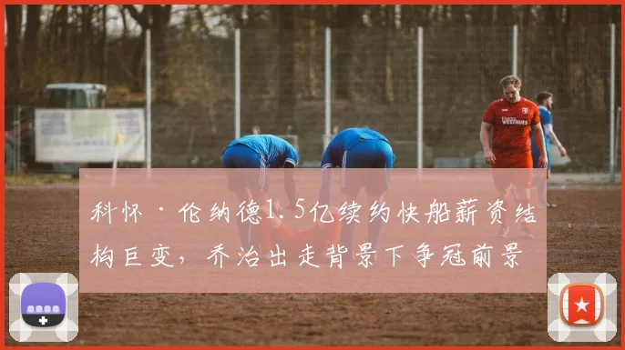 科怀·伦纳德1.5亿续约快船薪资结构巨变，乔治出走背景下争冠前景深度解析