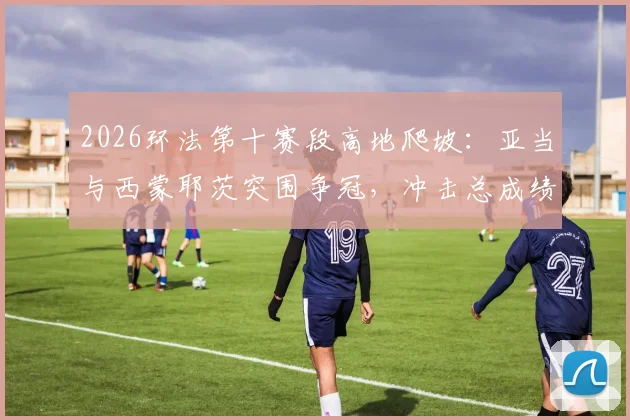 2026环法第十赛段高地爬坡:亚当与西蒙耶茨突围争冠,冲击总成绩前五新格局