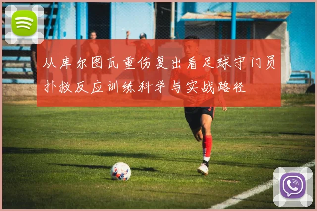 从库尔图瓦重伤复出看足球守门员扑救反应训练科学与实战路径