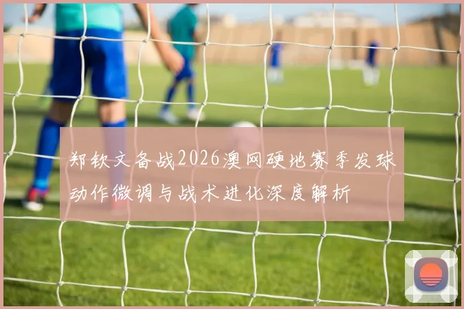 郑钦文备战2026澳网硬地赛季发球动作微调与战术进化深度解析