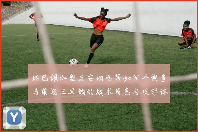 姆巴佩加盟后安切洛蒂如何平衡皇马前场三叉戟的战术角色与攻守体系