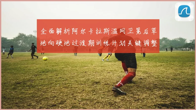 全面解析阿尔卡拉斯温网卫冕后草地向硬地过渡期训练计划关键调整点及其对硬地赛事表现的多维度影响