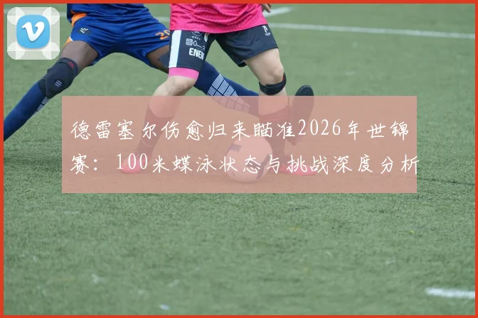 德雷塞尔伤愈归来瞄准2026年世锦赛:100米蝶泳状态与挑战深度分析
