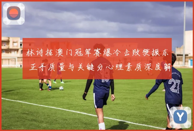 林诗栋澳门冠军赛爆冷击败樊振东 正手质量与关键分心理素质深度解析
