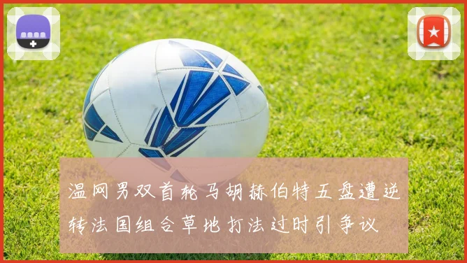 温网男双首轮马胡赫伯特五盘遭逆转法国组合草地打法过时引争议