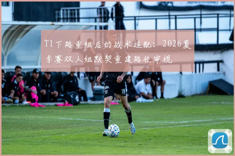 T1下路重组后的战术适配：2026夏季赛双人组默契重建路径审视