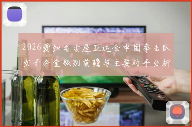 2026爱知名古屋亚运会中国拳击队女子夺金级别前瞻与主要对手分析