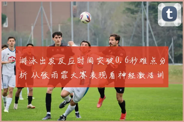 游泳出发反应时间突破0.6秒难点分析 从张雨霏大赛表现看神经激活训练方法提升路径