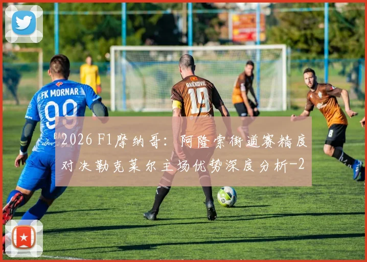 2026 F1摩纳哥:阿隆索街道赛精度对决勒克莱尔主场优势深度分析