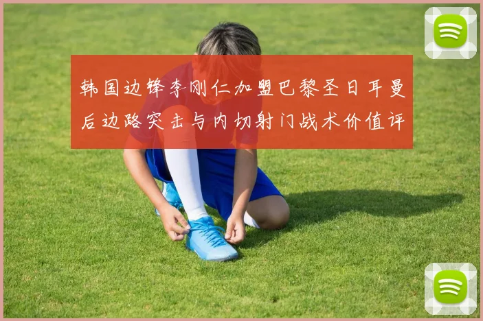 韩国边锋李刚仁加盟巴黎圣日耳曼后边路突击与内切射门战术价值评析