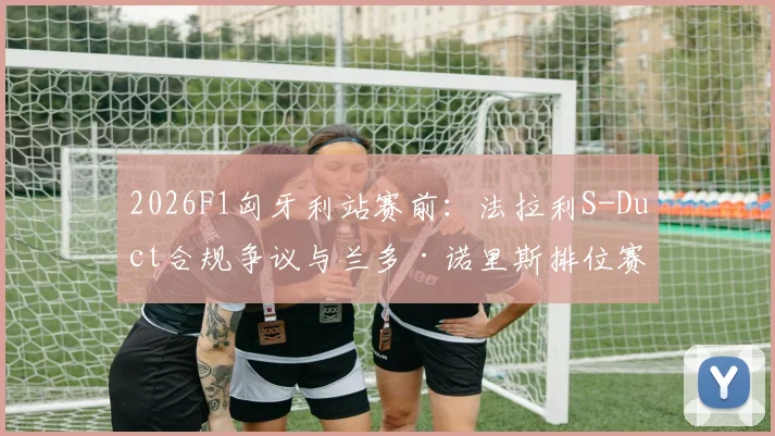 2026F1匈牙利站赛前：法拉利S-Duct合规争议与兰多·诺里斯排位赛杆位前景分析