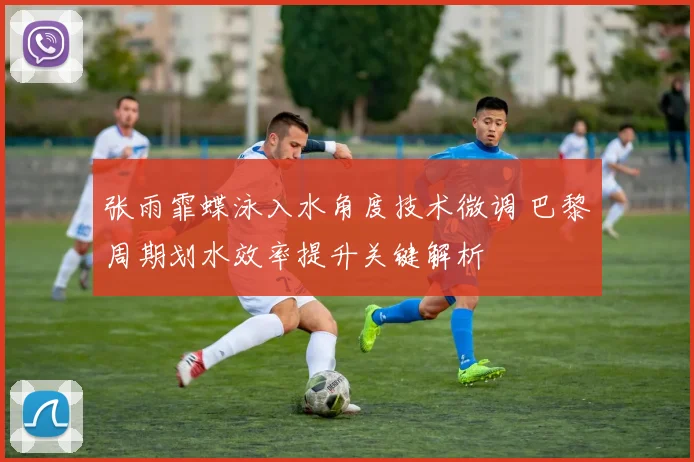 张雨霏蝶泳入水角度技术微调 巴黎周期划水效率提升关键解析