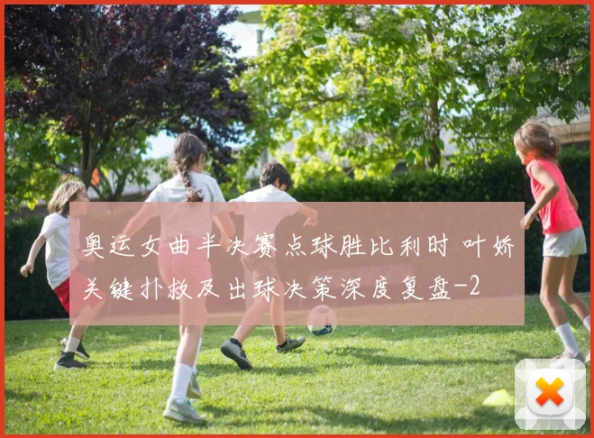 奥运女曲半决赛点球胜比利时 叶娇关键扑救及出球决策深度复盘