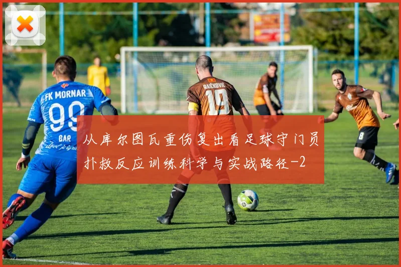 从库尔图瓦重伤复出看足球守门员扑救反应训练科学与实战路径