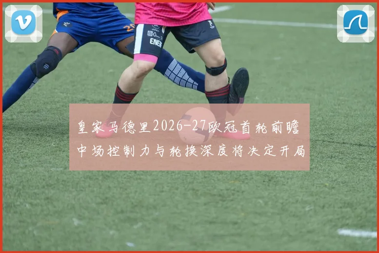 皇家马德里2026-27欧冠首轮前瞻 中场控制力与轮换深度将决定开局走势