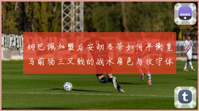 姆巴佩加盟后安切洛蒂如何平衡皇马前场三叉戟的战术角色与攻守体系