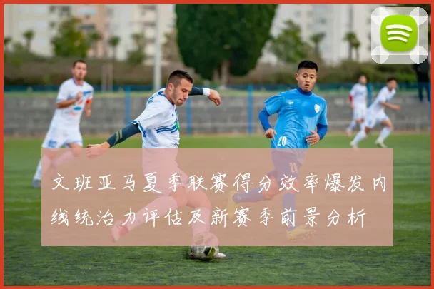 文班亚马夏季联赛得分效率爆发内线统治力评估及新赛季前景分析