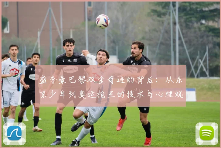 盛李豪巴黎双金奇迹的背后：从东京少年到奥运枪王的技术与心理蜕变两年全记录