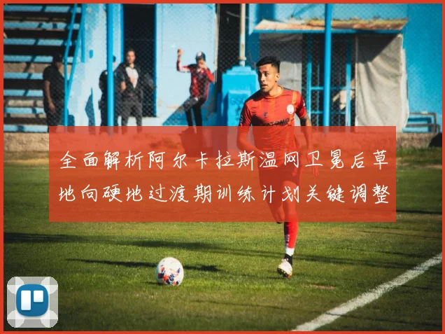 全面解析阿尔卡拉斯温网卫冕后草地向硬地过渡期训练计划关键调整点及其对硬地赛事表现的多维度影响