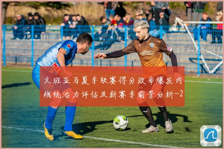 文班亚马夏季联赛得分效率爆发内线统治力评估及新赛季前景分析