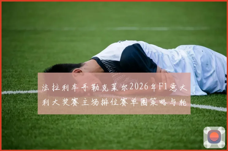 法拉利车手勒克莱尔2026年F1意大利大奖赛主场排位赛单圈策略与轮胎管理前瞻