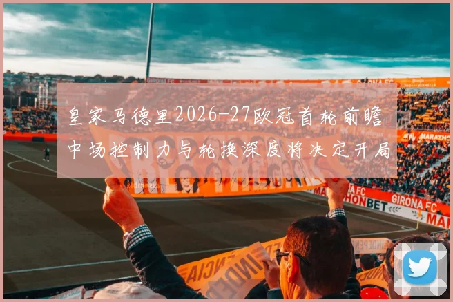 皇家马德里2026-27欧冠首轮前瞻 中场控制力与轮换深度将决定开局走势