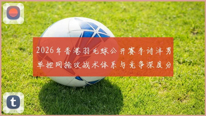 2026年香港羽毛球公开赛李诗沣男单控网抢攻战术体系与竞争深度分析