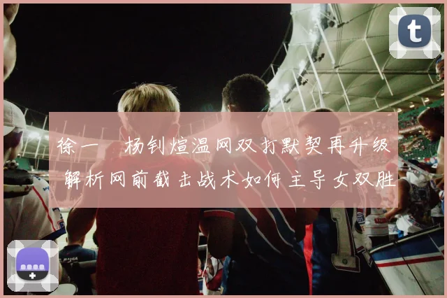 徐一璠杨钊煊温网双打默契再升级 解析网前截击战术如何主导女双胜负