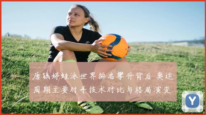 唐钱婷蛙泳世界排名攀升背后 奥运周期主要对手技术对比与格局演变