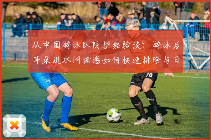 从中国游泳队防护经验谈：游泳后耳朵进水闷堵感如何快速排除与日常预防