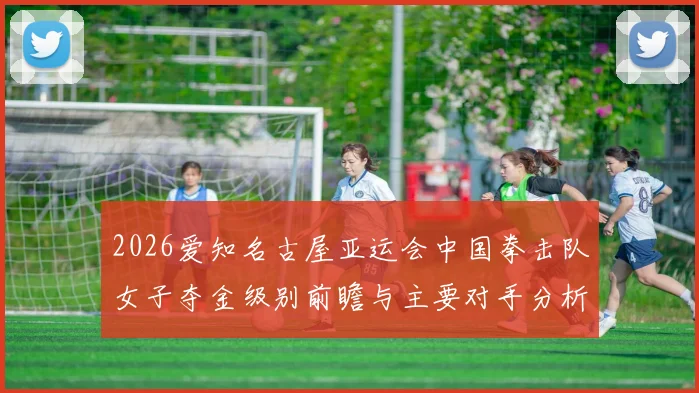 2026爱知名古屋亚运会中国拳击队女子夺金级别前瞻与主要对手分析