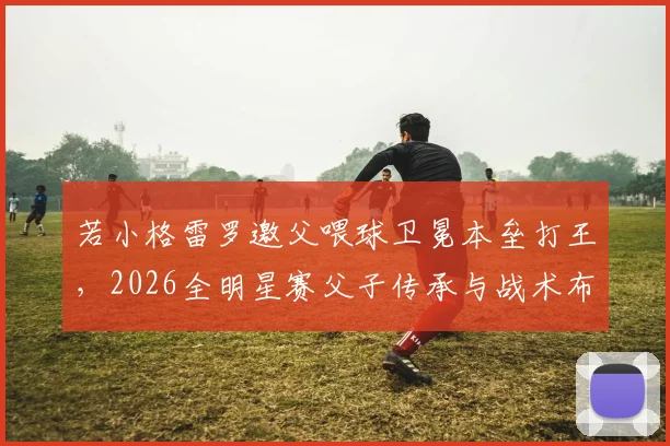 若小格雷罗邀父喂球卫冕本垒打王，2026全明星赛父子传承与战术布局分析