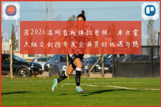 若2026温网首轮横扫晋级，库尔霍夫组合剑指年度全满贯的机遇与隐忧