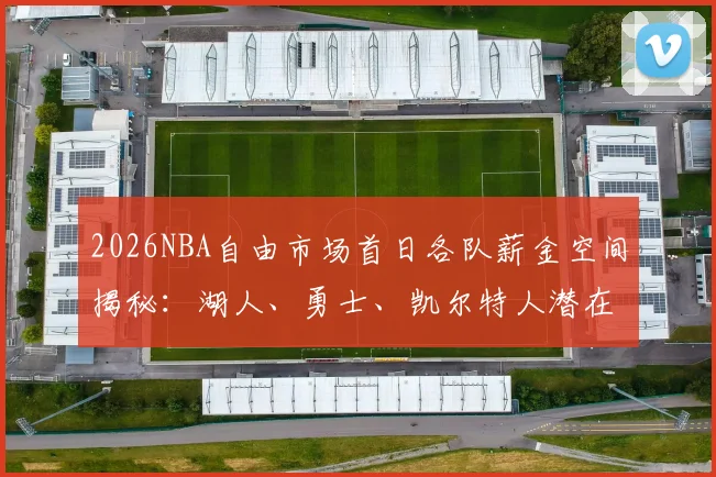 2026NBA自由市场首日各队薪金空间揭秘：湖人、勇士、凯尔特人潜在引援目标与操作逻辑分析