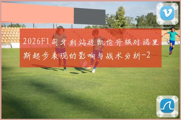2026F1匈牙利站迈凯伦升级对诺里斯起步表现的影响与战术分析