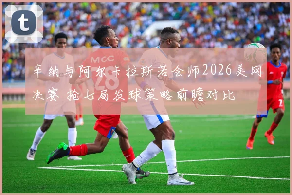 辛纳与阿尔卡拉斯若会师2026美网决赛 抢七局发球策略前瞻对比