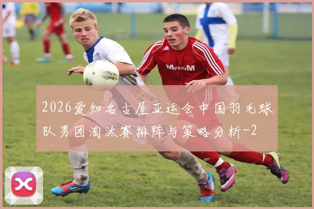 2026爱知名古屋亚运会中国羽毛球队男团淘汰赛排阵与策略分析