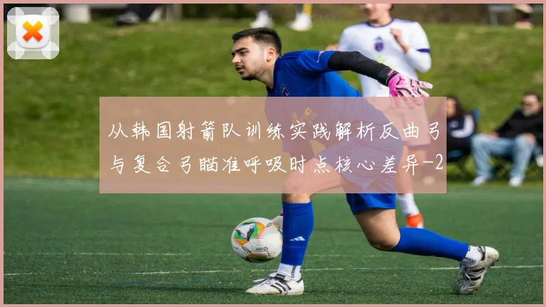从韩国射箭队训练实践解析反曲弓与复合弓瞄准呼吸时点核心差异