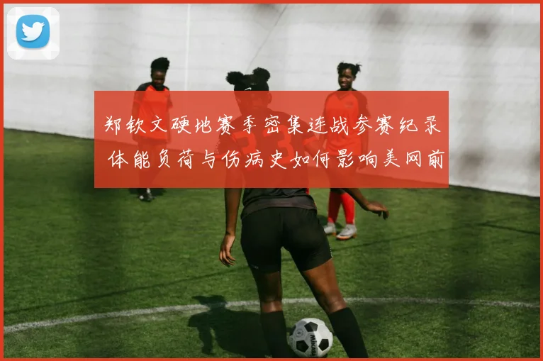 郑钦文硬地赛季密集连战参赛纪录 体能负荷与伤病史如何影响美网前景分析